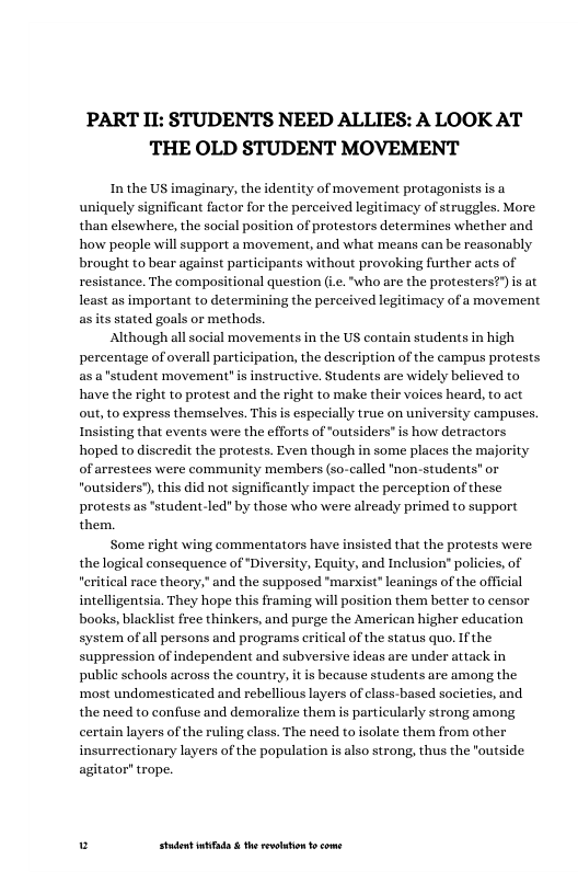 PART II: STUDENTS NEED ALLIES: A LOOK AT THE OLD STUDENT MOVEMENT  In the US imaginary, the identity of movement protagonists is a uniquely significant factor for the perccived legitimacy of struggles. More than elsewhere, the social position of protestors determines whether and how people will support a movement, and what means can be reasonably brought to bear against participants without provoking further acts of resistance. The compositional question (i.."who are the protesters?”) i at least as important to determining the perceived legitimacy of a movement as its stated goals or methods.  Although all social movements in the US contain students in high percentage of overall participation, the description of the campus protests as a"student movement" is instructive. Students are widely believed to have the right to protest and the right to make their voices heard, to act out, to express themselves. Thisis especially true on university campuses.  ing that events were the efforts of ‘outsiders is how detractors hoped to discredit the protests. Even though in some places the majori of arrestees were community members (so-called "non-students" or outsiders), thi did not significantly impact the perception of these protests as "student-led" by those who were already primed to support them.  Some right wing commentators have insisted that the protests were the logical consequence of ‘Diversity, Equity, and Inclusion” policies, of “eritical race theory,” and the supposed “marxist” leanings of the official intelligentsia. They hope this framing will position them better to censor books, blacklist free thinkers, and purge the American higher education system ofall persons and programs critical of the status quo. If the suppression of independent and subversive ideas are under attack in public schools across the country, it is because students are among the ‘most undomesticated and rebellious layers of class-based socictics, and the need to confuse and demoralize them is particularly strong among certain layers of the ruling class. The need to isolate them from other insurrectionary layers of the population is also strong, thus the "outside agitator” trope.  u Studet i the rvoltion o come 